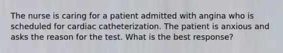 The nurse is caring for a patient admitted with angina who is scheduled for cardiac catheterization. The patient is anxious and asks the reason for the test. What is the best response?