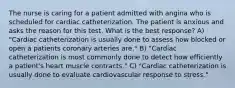 The nurse is caring for a patient admitted with angina who is scheduled for cardiac catheterization. The patient is anxious and asks the reason for this test. What is the best response? A) "Cardiac catheterization is usually done to assess how blocked or open a patients coronary arteries are." B) "Cardiac catheterization is most commonly done to detect how efficiently a patient's heart muscle contracts." C) "Cardiac catheterization is usually done to evaluate cardiovascular response to stress."