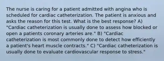 The nurse is caring for a patient admitted with angina who is scheduled for cardiac catheterization. The patient is anxious and asks the reason for this test. What is the best response? A) "Cardiac catheterization is usually done to assess how blocked or open a patients coronary arteries are." B) "Cardiac catheterization is most commonly done to detect how efficiently a patient's heart muscle contracts." C) "Cardiac catheterization is usually done to evaluate cardiovascular response to stress."