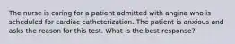 The nurse is caring for a patient admitted with angina who is scheduled for cardiac catheterization. The patient is anxious and asks the reason for this test. What is the best response?