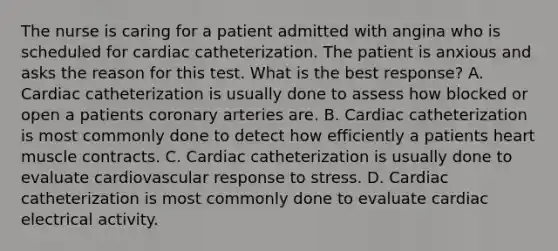 The nurse is caring for a patient admitted with angina who is scheduled for cardiac catheterization. The patient is anxious and asks the reason for this test. What is the best response? A. Cardiac catheterization is usually done to assess how blocked or open a patients coronary arteries are. B. Cardiac catheterization is most commonly done to detect how efficiently a patients heart muscle contracts. C. Cardiac catheterization is usually done to evaluate cardiovascular response to stress. D. Cardiac catheterization is most commonly done to evaluate cardiac electrical activity.