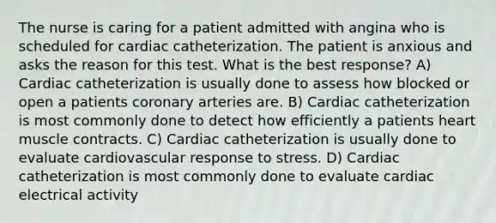 The nurse is caring for a patient admitted with angina who is scheduled for cardiac catheterization. The patient is anxious and asks the reason for this test. What is the best response? A) Cardiac catheterization is usually done to assess how blocked or open a patients coronary arteries are. B) Cardiac catheterization is most commonly done to detect how efficiently a patients heart muscle contracts. C) Cardiac catheterization is usually done to evaluate cardiovascular response to stress. D) Cardiac catheterization is most commonly done to evaluate cardiac electrical activity