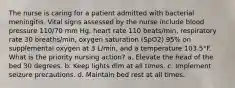 The nurse is caring for a patient admitted with bacterial meningitis. Vital signs assessed by the nurse include blood pressure 110/70 mm Hg, heart rate 110 beats/min, respiratory rate 30 breaths/min, oxygen saturation (SpO2) 95% on supplemental oxygen at 3 L/min, and a temperature 103.5°F. What is the priority nursing action? a. Elevate the head of the bed 30 degrees. b. Keep lights dim at all times. c. Implement seizure precautions. d. Maintain bed rest at all times.