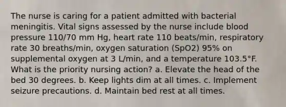 The nurse is caring for a patient admitted with bacterial meningitis. Vital signs assessed by the nurse include blood pressure 110/70 mm Hg, heart rate 110 beats/min, respiratory rate 30 breaths/min, oxygen saturation (SpO2) 95% on supplemental oxygen at 3 L/min, and a temperature 103.5°F. What is the priority nursing action? a. Elevate the head of the bed 30 degrees. b. Keep lights dim at all times. c. Implement seizure precautions. d. Maintain bed rest at all times.