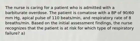 The nurse is caring for a patient who is admitted with a barbiturate overdose. The patient is comatose with a BP of 90/60 mm Hg, apical pulse of 110 beats/min, and respiratory rate of 8 breaths/min. Based on the initial assessment findings, the nurse recognizes that the patient is at risk for which type of respiratory failure? a)