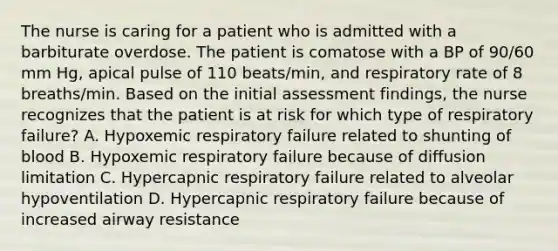 The nurse is caring for a patient who is admitted with a barbiturate overdose. The patient is comatose with a BP of 90/60 mm Hg, apical pulse of 110 beats/min, and respiratory rate of 8 breaths/min. Based on the initial assessment findings, the nurse recognizes that the patient is at risk for which type of respiratory failure? A. Hypoxemic respiratory failure related to shunting of blood B. Hypoxemic respiratory failure because of diffusion limitation C. Hypercapnic respiratory failure related to alveolar hypoventilation D. Hypercapnic respiratory failure because of increased airway resistance