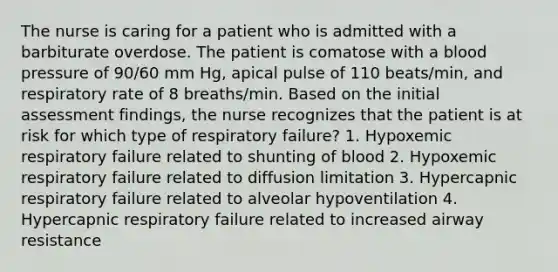 The nurse is caring for a patient who is admitted with a barbiturate overdose. The patient is comatose with a blood pressure of 90/60 mm Hg, apical pulse of 110 beats/min, and respiratory rate of 8 breaths/min. Based on the initial assessment findings, the nurse recognizes that the patient is at risk for which type of respiratory failure? 1. Hypoxemic respiratory failure related to shunting of blood 2. Hypoxemic respiratory failure related to diffusion limitation 3. Hypercapnic respiratory failure related to alveolar hypoventilation 4. Hypercapnic respiratory failure related to increased airway resistance