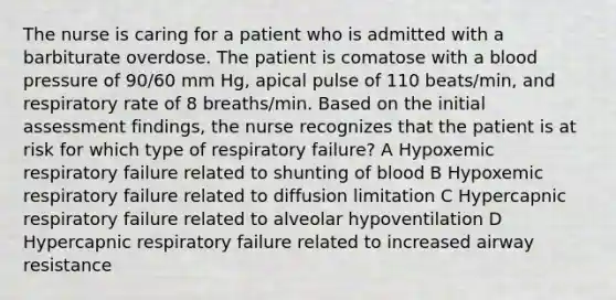 The nurse is caring for a patient who is admitted with a barbiturate overdose. The patient is comatose with a blood pressure of 90/60 mm Hg, apical pulse of 110 beats/min, and respiratory rate of 8 breaths/min. Based on the initial assessment findings, the nurse recognizes that the patient is at risk for which type of respiratory failure? A Hypoxemic respiratory failure related to shunting of blood B Hypoxemic respiratory failure related to diffusion limitation C Hypercapnic respiratory failure related to alveolar hypoventilation D Hypercapnic respiratory failure related to increased airway resistance