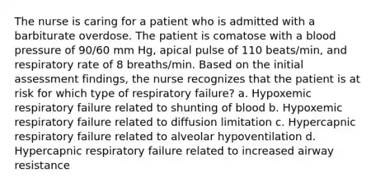 The nurse is caring for a patient who is admitted with a barbiturate overdose. The patient is comatose with a <a href='https://www.questionai.com/knowledge/kD0HacyPBr-blood-pressure' class='anchor-knowledge'>blood pressure</a> of 90/60 mm Hg, apical pulse of 110 beats/min, and respiratory rate of 8 breaths/min. Based on the initial assessment findings, the nurse recognizes that the patient is at risk for which type of respiratory failure? a. Hypoxemic respiratory failure related to shunting of blood b. Hypoxemic respiratory failure related to diffusion limitation c. Hypercapnic respiratory failure related to alveolar hypoventilation d. Hypercapnic respiratory failure related to increased airway resistance