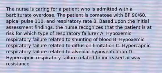 The nurse is caring for a patient who is admitted with a barbiturate overdose. The patient is comatose with BP 90/60, apical pulse 110, and respiratory rate 8. Based upon the initial assessment findings, the nurse recognizes that the patient is at risk for which type of respiratory failure? A. Hypoxemic respiratory failure related to shunting of blood B. Hypoxemic respiratory failure related to diffusion limitation C. Hypercapnic respiratory failure related to alveolar hypoventilation D. Hypercapnic respiratory failure related to increased airway resistance