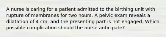 A nurse is caring for a patient admitted to the birthing unit with rupture of membranes for two hours. A pelvic exam reveals a dilatation of 4 cm, and the presenting part is not engaged. Which possible complication should the nurse anticipate?