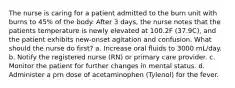 The nurse is caring for a patient admitted to the burn unit with burns to 45% of the body. After 3 days, the nurse notes that the patients temperature is newly elevated at 100.2F (37.9C), and the patient exhibits new-onset agitation and confusion. What should the nurse do first? a. Increase oral fluids to 3000 mL/day. b. Notify the registered nurse (RN) or primary care provider. c. Monitor the patient for further changes in mental status. d. Administer a prn dose of acetaminophen (Tylenol) for the fever.