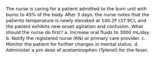 The nurse is caring for a patient admitted to the burn unit with burns to 45% of the body. After 3 days, the nurse notes that the patients temperature is newly elevated at 100.2F (37.9C), and the patient exhibits new-onset agitation and confusion. What should the nurse do first? a. Increase oral fluids to 3000 mL/day. b. Notify the registered nurse (RN) or primary care provider. c. Monitor the patient for further changes in mental status. d. Administer a prn dose of acetaminophen (Tylenol) for the fever.