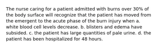 The nurse caring for a patient admitted with burns over 30% of the body surface will recognize that the patient has moved from the emergent to the acute phase of the burn injury when a. white blood cell levels decrease. b. blisters and edema have subsided. c. the patient has large quantities of pale urine. d. the patient has been hospitalized for 48 hours.