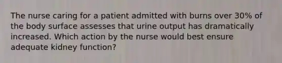 The nurse caring for a patient admitted with burns over 30% of the body surface assesses that urine output has dramatically increased. Which action by the nurse would best ensure adequate kidney function?