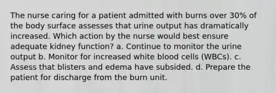 The nurse caring for a patient admitted with burns over 30% of the body surface assesses that urine output has dramatically increased. Which action by the nurse would best ensure adequate kidney function? a. Continue to monitor the urine output b. Monitor for increased white blood cells (WBCs). c. Assess that blisters and edema have subsided. d. Prepare the patient for discharge from the burn unit.