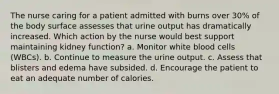 The nurse caring for a patient admitted with burns over 30% of the body surface assesses that urine output has dramatically increased. Which action by the nurse would best support maintaining kidney function? a. Monitor white blood cells (WBCs). b. Continue to measure the urine output. c. Assess that blisters and edema have subsided. d. Encourage the patient to eat an adequate number of calories.