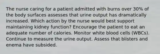 The nurse caring for a patient admitted with burns over 30% of the body surfaces assesses that urine output has dramatically increased. Which action by the nurse would best support maintaining kidney function? Encourage the patient to eat an adequate number of calories. Monitor white blood cells (WBCs). Continue to measure the urine output. Assess that blisters and enema have subsided.