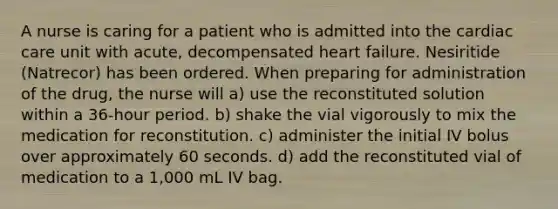 A nurse is caring for a patient who is admitted into the cardiac care unit with acute, decompensated heart failure. Nesiritide (Natrecor) has been ordered. When preparing for administration of the drug, the nurse will a) use the reconstituted solution within a 36-hour period. b) shake the vial vigorously to mix the medication for reconstitution. c) administer the initial IV bolus over approximately 60 seconds. d) add the reconstituted vial of medication to a 1,000 mL IV bag.