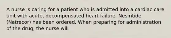 A nurse is caring for a patient who is admitted into a cardiac care unit with acute, decompensated heart failure. Nesiritide (Natrecor) has been ordered. When preparing for administration of the drug, the nurse will