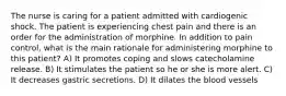 The nurse is caring for a patient admitted with cardiogenic shock. The patient is experiencing chest pain and there is an order for the administration of morphine. In addition to pain control, what is the main rationale for administering morphine to this patient? A) It promotes coping and slows catecholamine release. B) It stimulates the patient so he or she is more alert. C) It decreases gastric secretions. D) It dilates the blood vessels