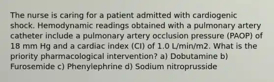 The nurse is caring for a patient admitted with cardiogenic shock. Hemodynamic readings obtained with a pulmonary artery catheter include a pulmonary artery occlusion pressure (PAOP) of 18 mm Hg and a cardiac index (CI) of 1.0 L/min/m2. What is the priority pharmacological intervention? a) Dobutamine b) Furosemide c) Phenylephrine d) Sodium nitroprusside