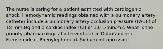 The nurse is caring for a patient admitted with cardiogenic shock. Hemodynamic readings obtained with a pulmonary artery catheter include a pulmonary artery occlusion pressure (PAOP) of 18 mm Hg and a cardiac index (CI) of 1.0 L/min/m2. What is the priority pharmacological intervention? a. Dobutamine b. Furosemide c. Phenylephrine d. Sodium nitroprusside