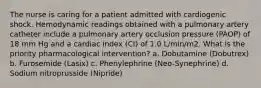 The nurse is caring for a patient admitted with cardiogenic shock. Hemodynamic readings obtained with a pulmonary artery catheter include a pulmonary artery occlusion pressure (PAOP) of 18 mm Hg and a cardiac index (CI) of 1.0 L/min/m2. What is the priority pharmacological intervention? a. Dobutamine (Dobutrex) b. Furosemide (Lasix) c. Phenylephrine (Neo-Synephrine) d. Sodium nitroprusside (Nipride)