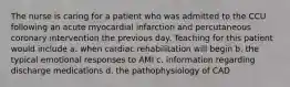 The nurse is caring for a patient who was admitted to the CCU following an acute myocardial infarction and percutaneous coronary intervention the previous day. Teaching for this patient would include a. when cardiac rehabilitation will begin b. the typical emotional responses to AMI c. information regarding discharge medications d. the pathophysiology of CAD