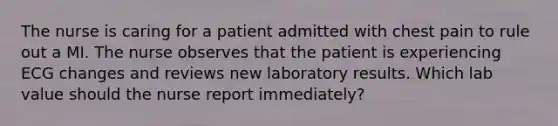 The nurse is caring for a patient admitted with chest pain to rule out a MI. The nurse observes that the patient is experiencing ECG changes and reviews new laboratory results. Which lab value should the nurse report immediately?