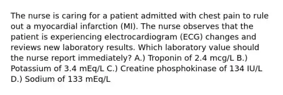 The nurse is caring for a patient admitted with chest pain to rule out a myocardial infarction (MI). The nurse observes that the patient is experiencing electrocardiogram (ECG) changes and reviews new laboratory results. Which laboratory value should the nurse report immediately? A.) Troponin of 2.4 mcg/L B.) Potassium of 3.4 mEq/L C.) Creatine phosphokinase of 134 IU/L D.) Sodium of 133 mEq/L