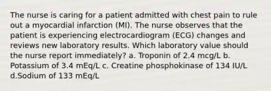 The nurse is caring for a patient admitted with chest pain to rule out a myocardial infarction (MI). The nurse observes that the patient is experiencing electrocardiogram (ECG) changes and reviews new laboratory results. Which laboratory value should the nurse report immediately? a. Troponin of 2.4 mcg/L b. Potassium of 3.4 mEq/L c. Creatine phosphokinase of 134 IU/L d.Sodium of 133 mEq/L