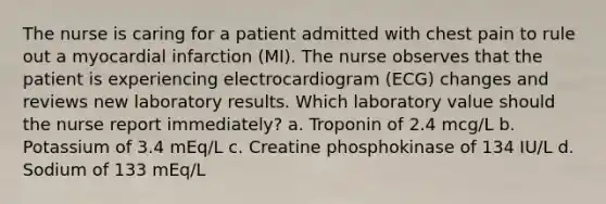 The nurse is caring for a patient admitted with chest pain to rule out a myocardial infarction (MI). The nurse observes that the patient is experiencing electrocardiogram (ECG) changes and reviews new laboratory results. Which laboratory value should the nurse report immediately? a. Troponin of 2.4 mcg/L b. Potassium of 3.4 mEq/L c. Creatine phosphokinase of 134 IU/L d. Sodium of 133 mEq/L