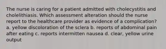 The nurse is caring for a patient admitted with cholecystitis and cholelithiasis. Which assessment alteration should the nurse report to the healthcare provider as evidence of a complication? a. yellow discoloration of the sclera b. reports of abdominal pain after eating c. reports intermitten nausea d. clear, yellow urine output