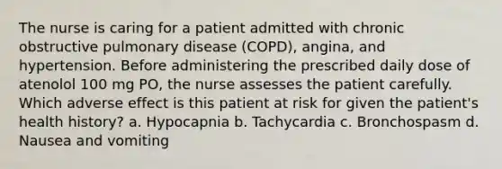 The nurse is caring for a patient admitted with chronic obstructive pulmonary disease (COPD), angina, and hypertension. Before administering the prescribed daily dose of atenolol 100 mg PO, the nurse assesses the patient carefully. Which adverse effect is this patient at risk for given the patient's health history? a. Hypocapnia b. Tachycardia c. Bronchospasm d. Nausea and vomiting