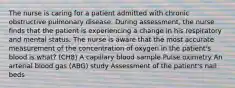 The nurse is caring for a patient admitted with chronic obstructive pulmonary disease. During assessment, the nurse finds that the patient is experiencing a change in his respiratory and mental status. The nurse is aware that the most accurate measurement of the concentration of oxygen in the patient's blood is what? (CH8) A capillary blood sample Pulse oximetry An arterial blood gas (ABG) study Assessment of the patient's nail beds