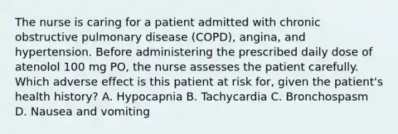 The nurse is caring for a patient admitted with chronic obstructive pulmonary disease (COPD), angina, and hypertension. Before administering the prescribed daily dose of atenolol 100 mg PO, the nurse assesses the patient carefully. Which adverse effect is this patient at risk for, given the patient's health history? A. Hypocapnia B. Tachycardia C. Bronchospasm D. Nausea and vomiting