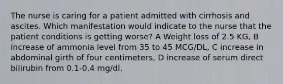 The nurse is caring for a patient admitted with cirrhosis and ascites. Which manifestation would indicate to the nurse that the patient conditions is getting worse? A Weight loss of 2.5 KG, B increase of ammonia level from 35 to 45 MCG/DL, C increase in abdominal girth of four centimeters, D increase of serum direct bilirubin from 0.1-0.4 mg/dl.