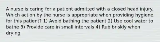 A nurse is caring for a patient admitted with a closed head injury. Which action by the nurse is appropriate when providing hygiene for this patient? 1) Avoid bathing the patient 2) Use cool water to bathe 3) Provide care in small intervals 4) Rub briskly when drying