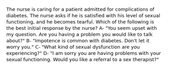 The nurse is caring for a patient admitted for complications of diabetes. The nurse asks if he is satisfied with his level of sexual functioning, and he becomes tearful. Which of the following is the best initial response by the nurse? A- "You seem upset with my question. Are you having a problem you would like to talk about?" B- "Impotence is common with diabetes. Don't let it worry you." C- "What kind of sexual dysfunction are you experiencing?" D- "I am sorry you are having problems with your sexual functioning. Would you like a referral to a sex therapist?"