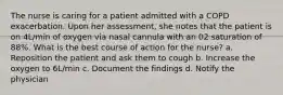 The nurse is caring for a patient admitted with a COPD exacerbation. Upon her assessment, she notes that the patient is on 4L/min of oxygen via nasal cannula with an 02 saturation of 88%. What is the best course of action for the nurse? a. Reposition the patient and ask them to cough b. Increase the oxygen to 6L/min c. Document the findings d. Notify the physician