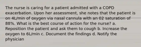 The nurse is caring for a patient admitted with a COPD exacerbation. Upon her assessment, she notes that the patient is on 4L/min of oxygen via nasal cannula with an 02 saturation of 88%. What is the best course of action for the nurse? a. Reposition the patient and ask them to cough b. Increase the oxygen to 6L/min c. Document the findings d. Notify the physician