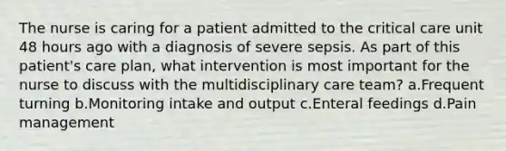 The nurse is caring for a patient admitted to the critical care unit 48 hours ago with a diagnosis of severe sepsis. As part of this patient's care plan, what intervention is most important for the nurse to discuss with the multidisciplinary care team? a.Frequent turning b.Monitoring intake and output c.Enteral feedings d.Pain management