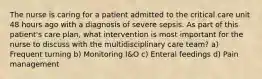 The nurse is caring for a patient admitted to the critical care unit 48 hours ago with a diagnosis of severe sepsis. As part of this patient's care plan, what intervention is most important for the nurse to discuss with the multidisciplinary care team? a) Frequent turning b) Monitoring I&O c) Enteral feedings d) Pain management