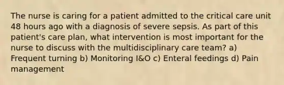 The nurse is caring for a patient admitted to the critical care unit 48 hours ago with a diagnosis of severe sepsis. As part of this patient's care plan, what intervention is most important for the nurse to discuss with the multidisciplinary care team? a) Frequent turning b) Monitoring I&O c) Enteral feedings d) Pain management