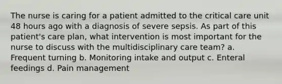 The nurse is caring for a patient admitted to the critical care unit 48 hours ago with a diagnosis of severe sepsis. As part of this patient's care plan, what intervention is most important for the nurse to discuss with the multidisciplinary care team? a. Frequent turning b. Monitoring intake and output c. Enteral feedings d. Pain management