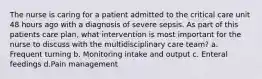 The nurse is caring for a patient admitted to the critical care unit 48 hours ago with a diagnosis of severe sepsis. As part of this patients care plan, what intervention is most important for the nurse to discuss with the multidisciplinary care team? a. Frequent turning b. Monitoring intake and output c. Enteral feedings d.Pain management