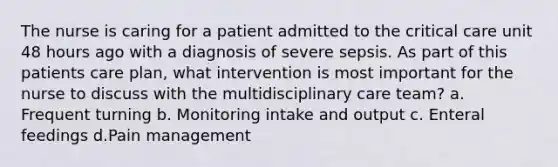 The nurse is caring for a patient admitted to the critical care unit 48 hours ago with a diagnosis of severe sepsis. As part of this patients care plan, what intervention is most important for the nurse to discuss with the multidisciplinary care team? a. Frequent turning b. Monitoring intake and output c. Enteral feedings d.Pain management