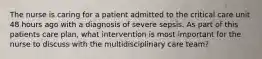 The nurse is caring for a patient admitted to the critical care unit 48 hours ago with a diagnosis of severe sepsis. As part of this patients care plan, what intervention is most important for the nurse to discuss with the multidisciplinary care team?