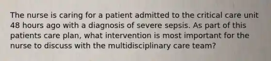 The nurse is caring for a patient admitted to the critical care unit 48 hours ago with a diagnosis of severe sepsis. As part of this patients care plan, what intervention is most important for the nurse to discuss with the multidisciplinary care team?